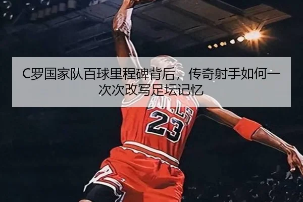 C罗国家队百球里程碑背后，传奇射手如何一次次改写足坛记忆
