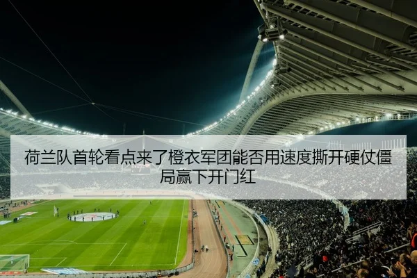 荷兰队首轮看点来了橙衣军团能否用速度撕开硬仗僵局赢下开门红