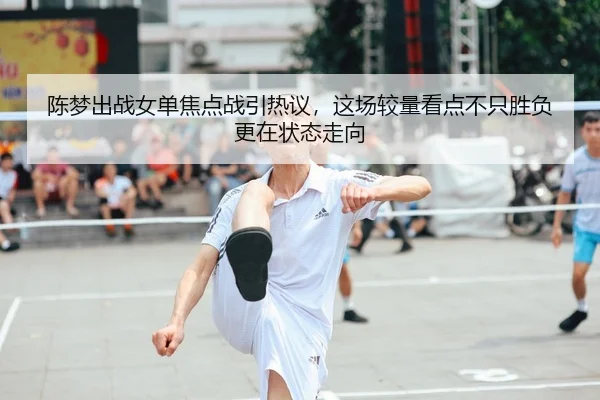陈梦出战女单焦点战引热议，这场较量看点不只胜负更在状态走向 | C7